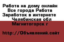 Работа на дому-онлайн - Все города Работа » Заработок в интернете   . Челябинская обл.,Магнитогорск г.